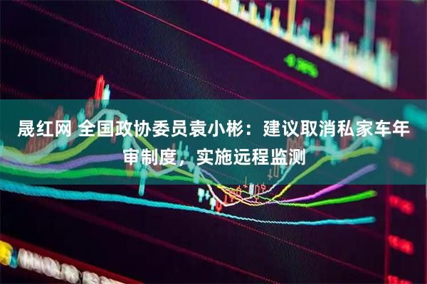 晟红网 全国政协委员袁小彬：建议取消私家车年审制度，实施远程监测