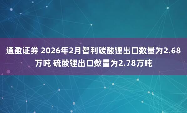 通盈证券 2026年2月智利碳酸锂出口数量为2.68万吨 硫酸锂出口数量为2.78万吨