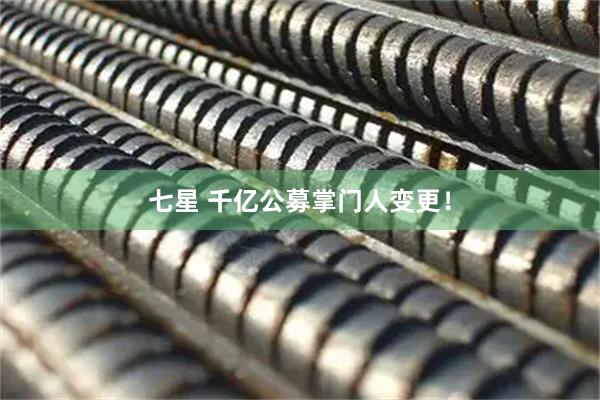 七星 千亿公募掌门人变更！