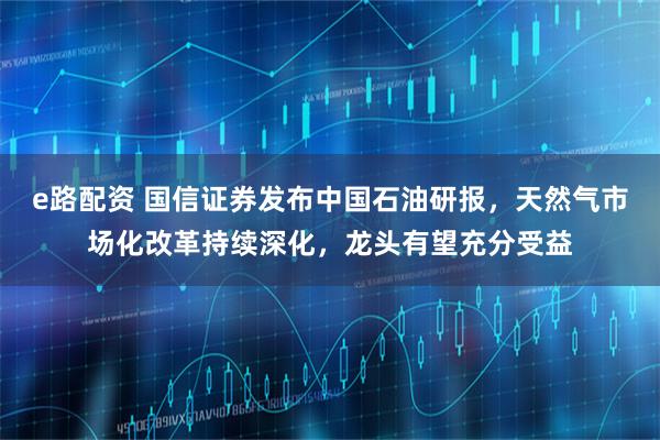 e路配资 国信证券发布中国石油研报，天然气市场化改革持续深化，龙头有望充分受益