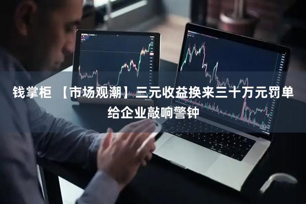 钱掌柜 【市场观潮】三元收益换来三十万元罚单给企业敲响警钟