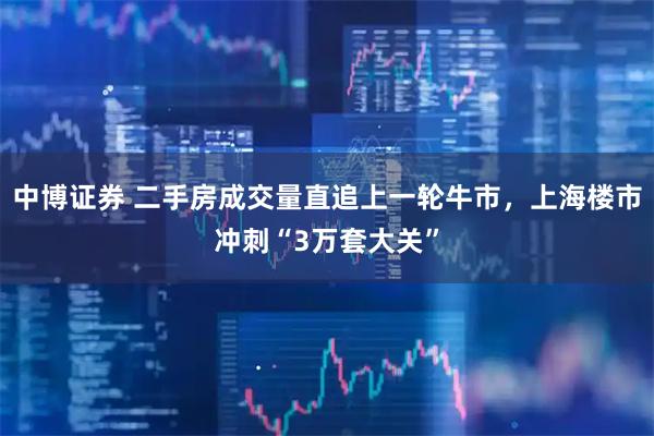 中博证券 二手房成交量直追上一轮牛市，上海楼市冲刺“3万套大关”
