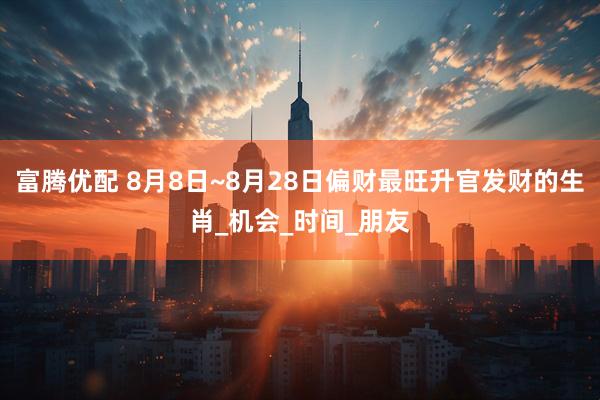 富腾优配 8月8日~8月28日偏财最旺升官发财的生肖_机会_时间_朋友