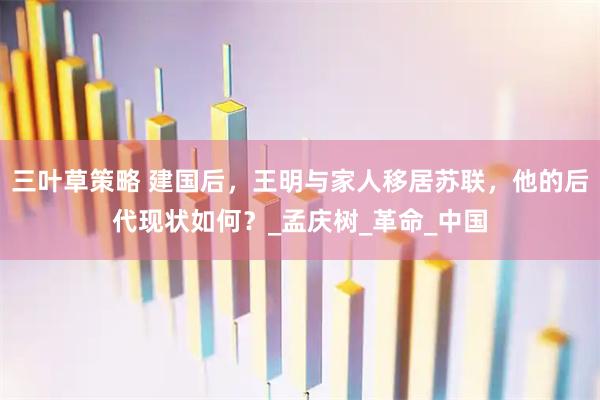 三叶草策略 建国后，王明与家人移居苏联，他的后代现状如何？_孟庆树_革命_中国