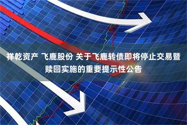 祥乾资产 飞鹿股份 关于飞鹿转债即将停止交易暨赎回实施的重要提示性公告