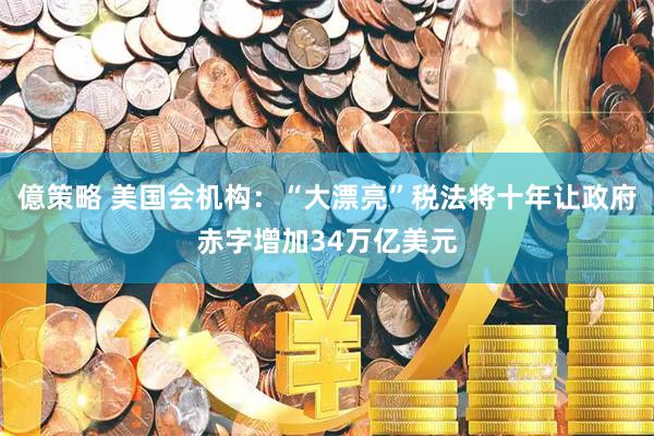 億策略 美国会机构：“大漂亮”税法将十年让政府赤字增加34万亿美元