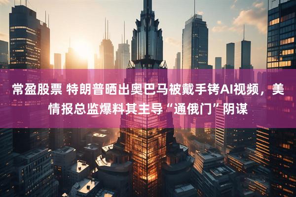 常盈股票 特朗普晒出奥巴马被戴手铐AI视频，美情报总监爆料其主导“通俄门”阴谋