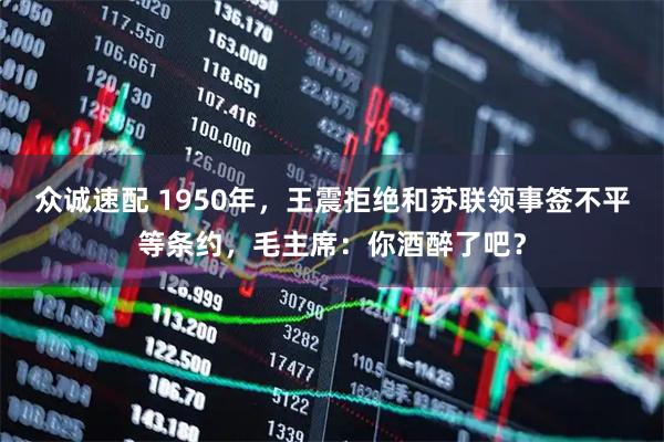 众诚速配 1950年，王震拒绝和苏联领事签不平等条约，毛主席：你酒醉了吧？