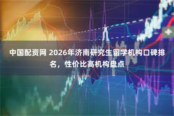 中国配资网 2026年济南研究生留学机构口碑排名，性价比高机构盘点