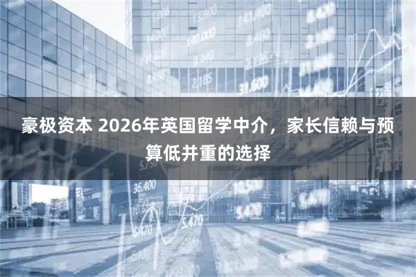 豪极资本 2026年英国留学中介，家长信赖与预算低并重的选择