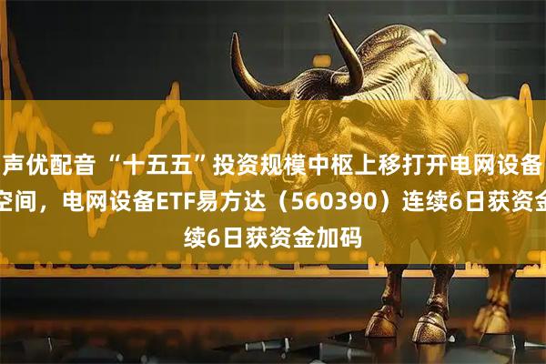 声优配音 “十五五”投资规模中枢上移打开电网设备成长空间，电网设备ETF易方达（560390）连续6日获资金加码