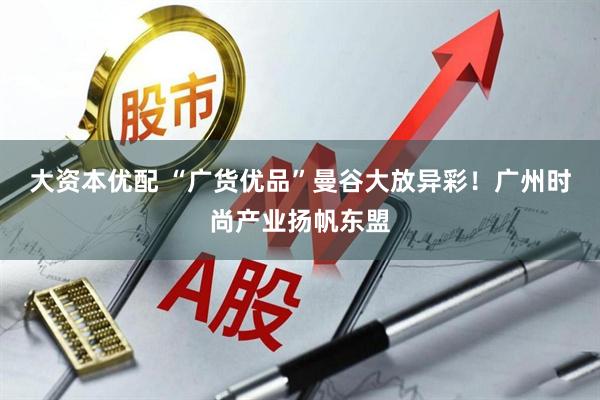大资本优配 “广货优品”曼谷大放异彩！广州时尚产业扬帆东盟