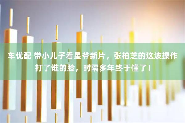车优配 带小儿子看星爷新片，张柏芝的这波操作打了谁的脸，时隔多年终于懂了！