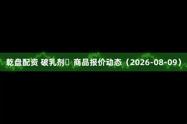 乾盘配资 破乳剂	商品报价动态（2026-08-09）