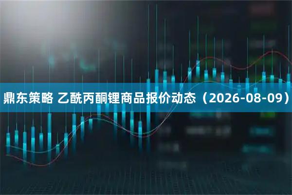 鼎东策略 乙酰丙酮锂商品报价动态（2026-08-09）