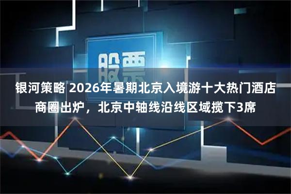 银河策略 2026年暑期北京入境游十大热门酒店商圈出炉，北京中轴线沿线区域揽下3席