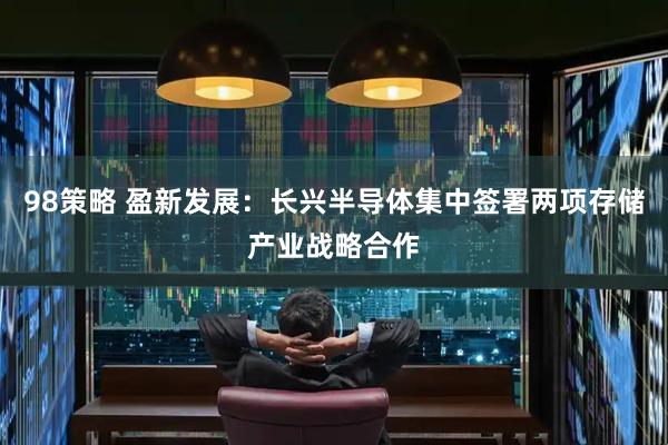 98策略 盈新发展：长兴半导体集中签署两项存储产业战略合作