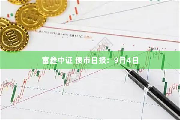 富鑫中证 债市日报：9月4日