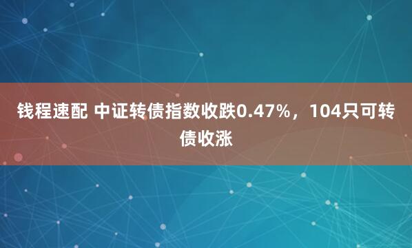 钱程速配 中证转债指数收跌0.47%，104只可转债收涨