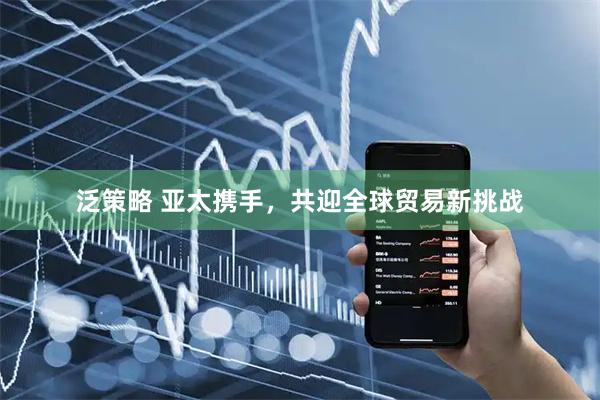 泛策略 亚太携手，共迎全球贸易新挑战
